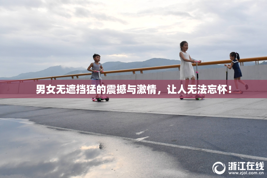 男女无遮挡猛的震撼与激情，让人无法忘怀！