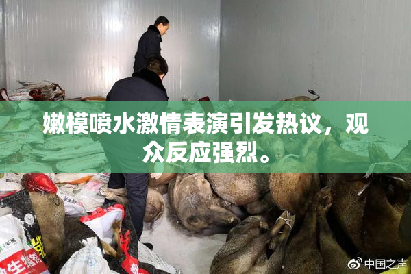 嫩模喷水激情表演引发热议，观众反应强烈。