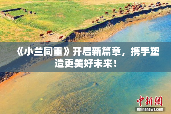 《小兰同重》开启新篇章，携手塑造更美好未来！