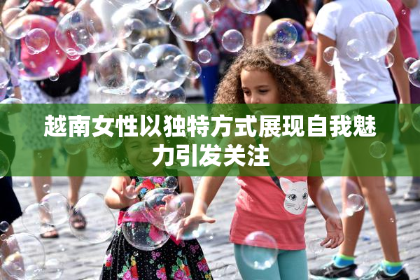 越南女性以独特方式展现自我魅力引发关注