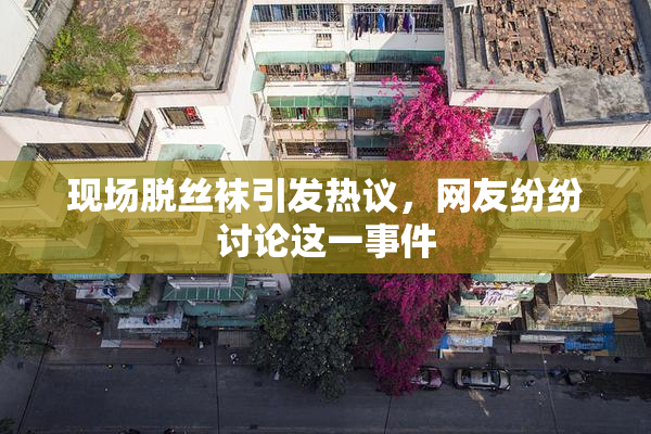 现场脱丝袜引发热议，网友纷纷讨论这一事件