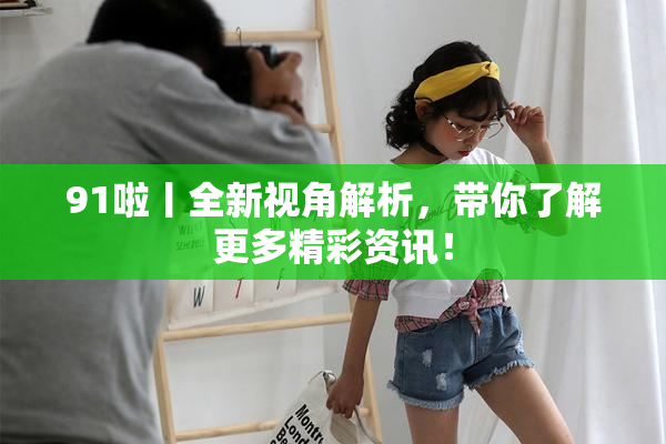 91啦丨全新视角解析，带你了解更多精彩资讯！