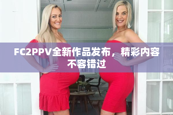 FC2PPV全新作品发布，精彩内容不容错过