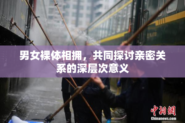 男女裸体相拥，共同探讨亲密关系的深层次意义