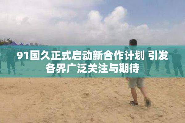 91国久正式启动新合作计划 引发各界广泛关注与期待