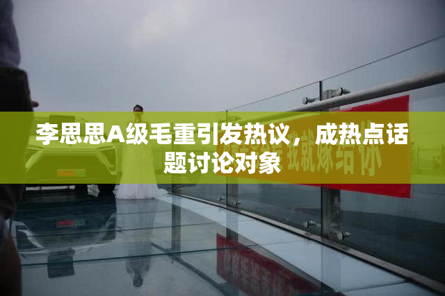 李思思A级毛重引发热议，成热点话题讨论对象