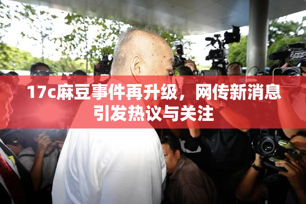 17c麻豆事件再升级，网传新消息引发热议与关注