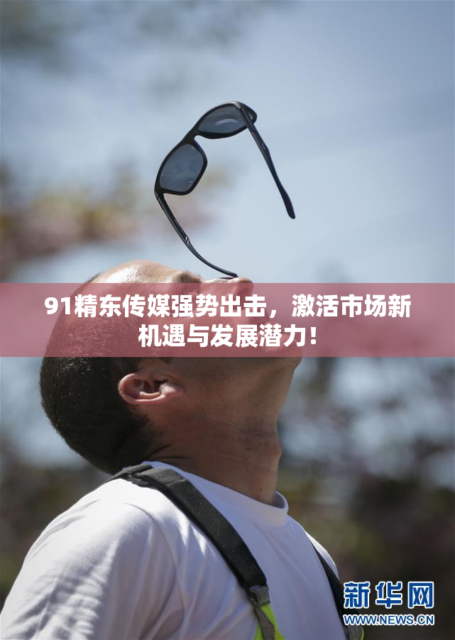 91精东传媒强势出击，激活市场新机遇与发展潜力！