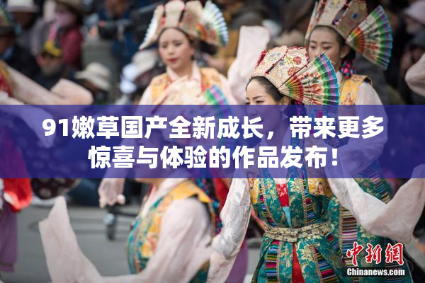 91嫩草国产全新成长，带来更多惊喜与体验的作品发布！