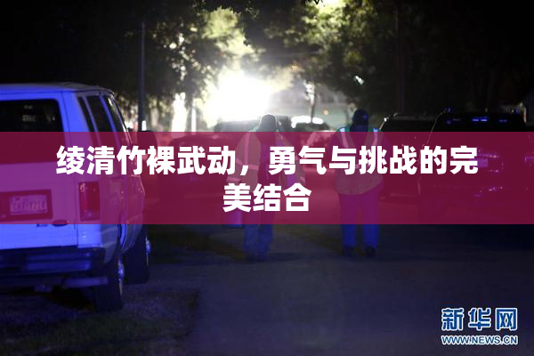 绫清竹裸武动，勇气与挑战的完美结合