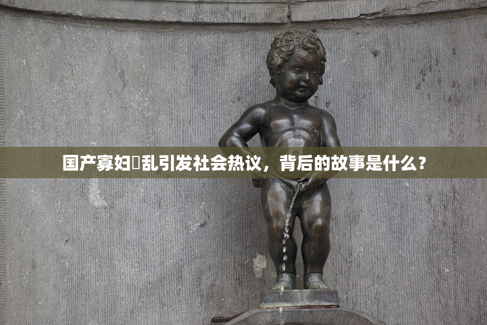 国产寡妇婬乱引发社会热议，背后的故事是什么？
