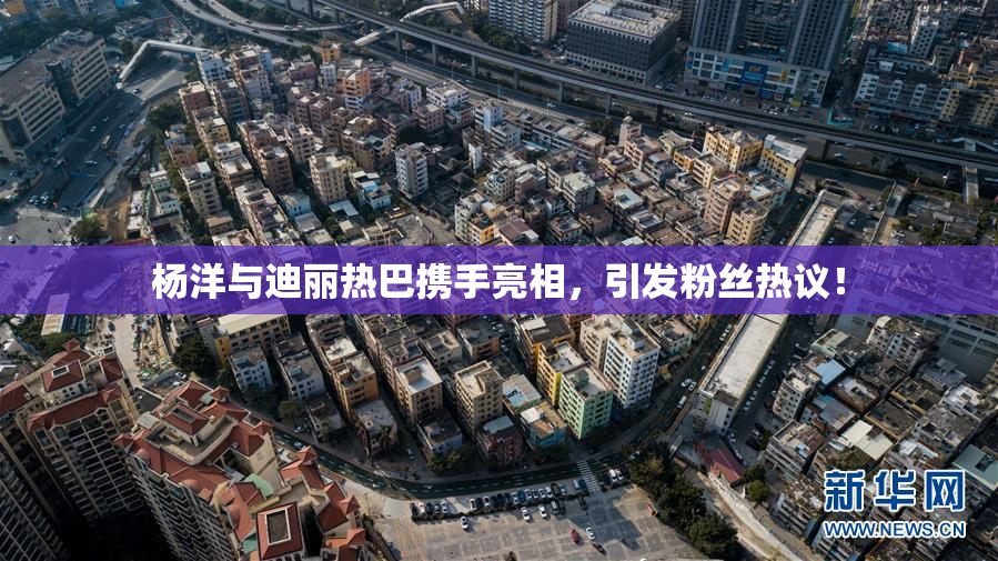杨洋与迪丽热巴携手亮相，引发粉丝热议！
