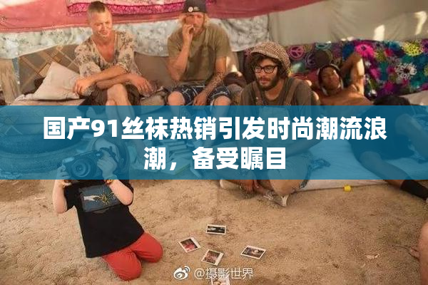 国产91丝袜热销引发时尚潮流浪潮，备受瞩目