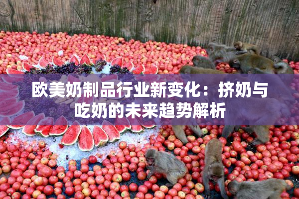 欧美奶制品行业新变化：挤奶与吃奶的未来趋势解析