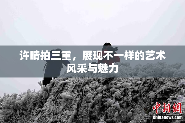 许晴拍三重，展现不一样的艺术风采与魅力