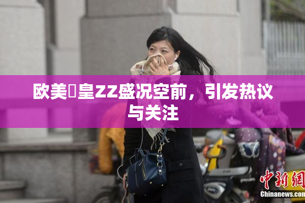 欧美嘼皇ZZ盛况空前，引发热议与关注