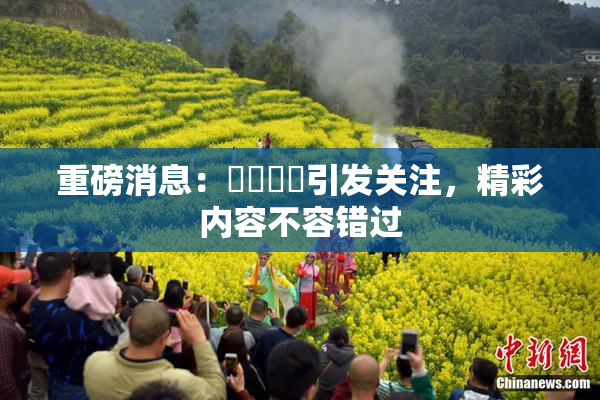 重磅消息：馃悢馃悢引发关注，精彩内容不容错过