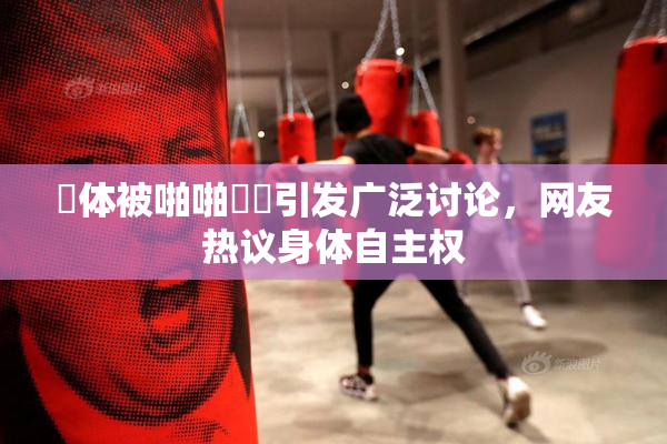 祼体被啪啪❌‌引发广泛讨论，网友热议身体自主权
