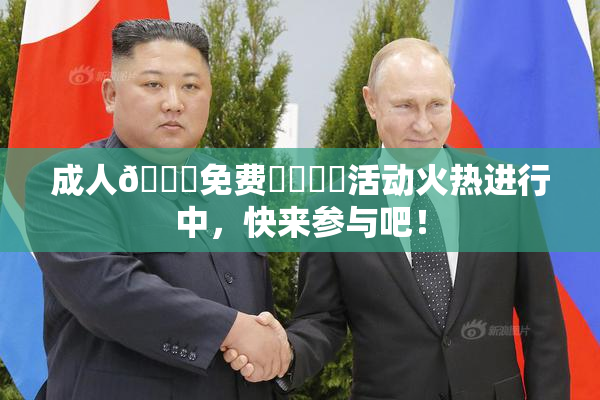 成人🔞免费❌‌❌‌活动火热进行中，快来参与吧！