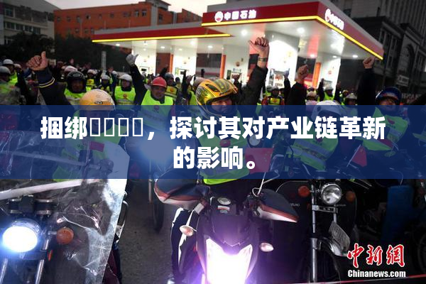 捆绑❌‌❌‌，探讨其对产业链革新的影响。