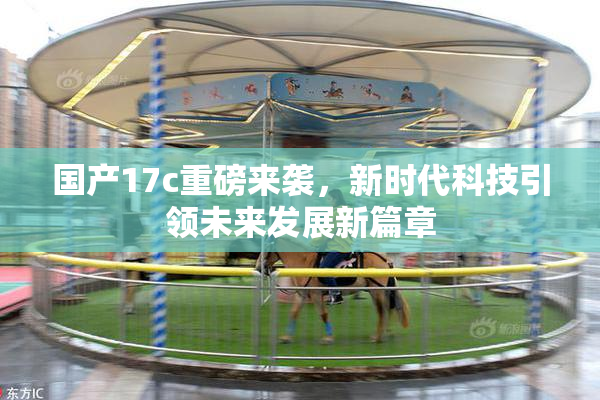 国产17c重磅来袭，新时代科技引领未来发展新篇章