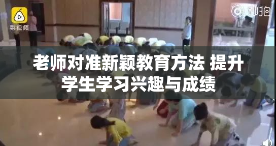 老师对准新颖教育方法 提升学生学习兴趣与成绩