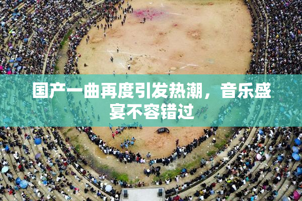 国产一曲再度引发热潮，音乐盛宴不容错过