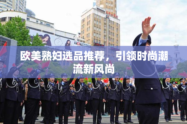 欧美熟妇选品推荐，引领时尚潮流新风尚