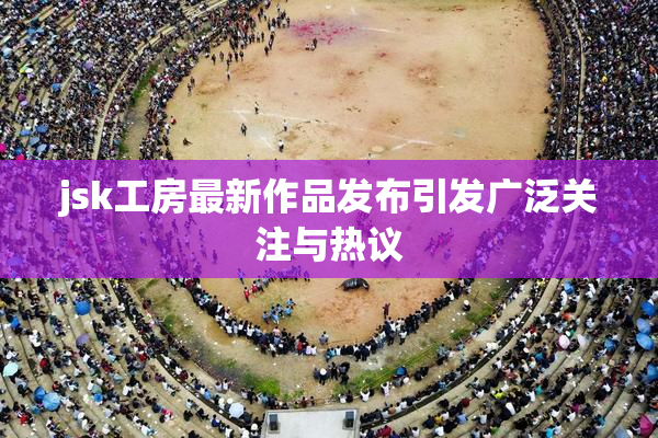 jsk工房最新作品发布引发广泛关注与热议