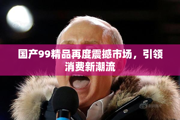 国产99精品再度震撼市场，引领消费新潮流