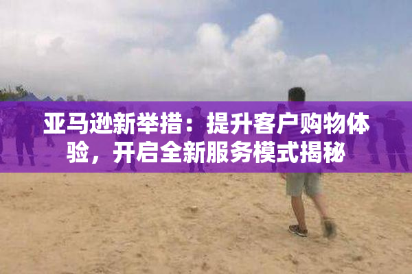 亚马逊新举措：提升客户购物体验，开启全新服务模式揭秘