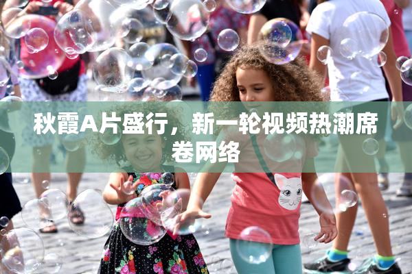 秋霞A片盛行，新一轮视频热潮席卷网络