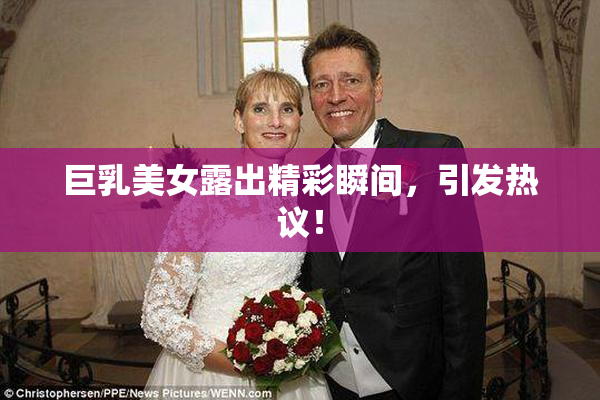 巨乳美女露出精彩瞬间，引发热议！