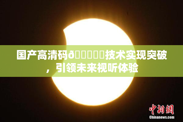 国产高清码🔞❌‌技术实现突破，引领未来视听体验