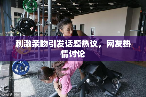刺激亲吻引发话题热议，网友热情讨论