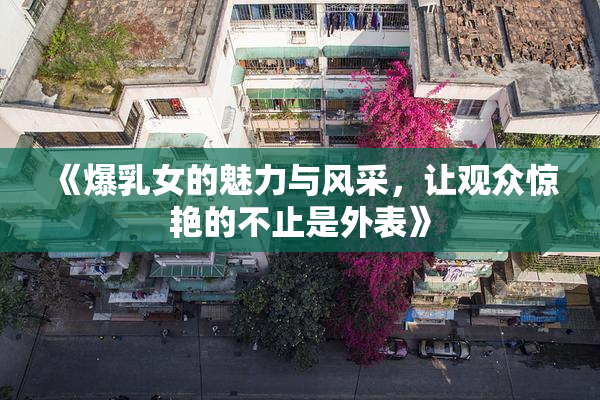 《爆乳女的魅力与风采，让观众惊艳的不止是外表》