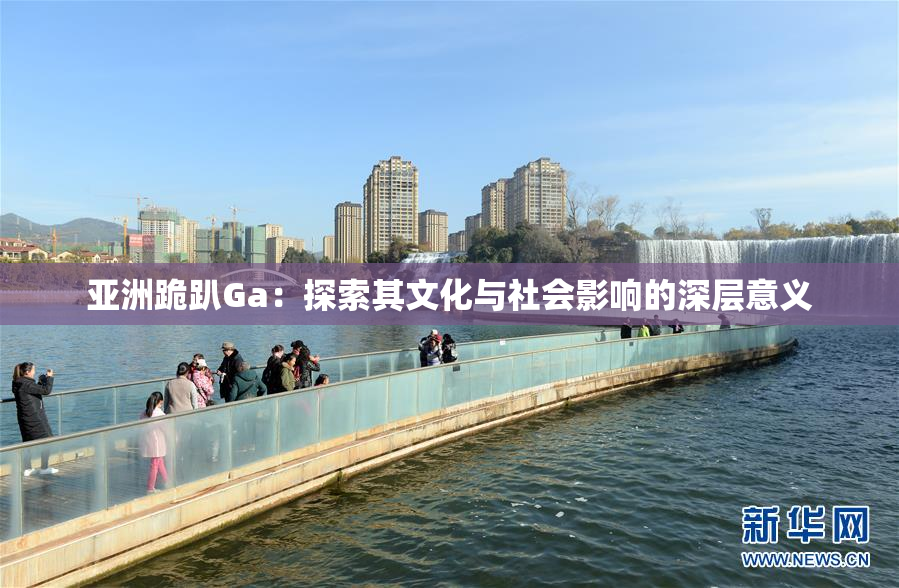 亚洲跪趴Ga：探索其文化与社会影响的深层意义