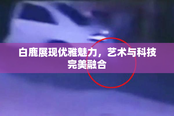 白鹿展现优雅魅力，艺术与科技完美融合