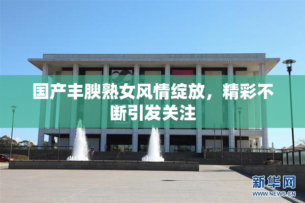 国产丰腴熟女风情绽放，精彩不断引发关注