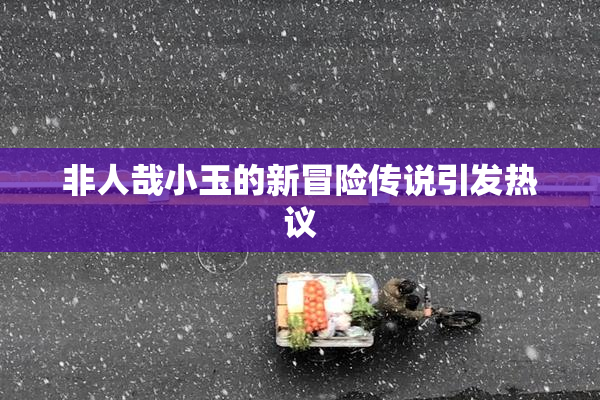 非人哉小玉的新冒险传说引发热议