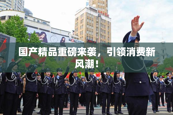 国产精品重磅来袭，引领消费新风潮！