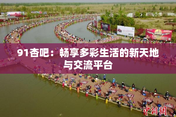 91杏吧：畅享多彩生活的新天地与交流平台