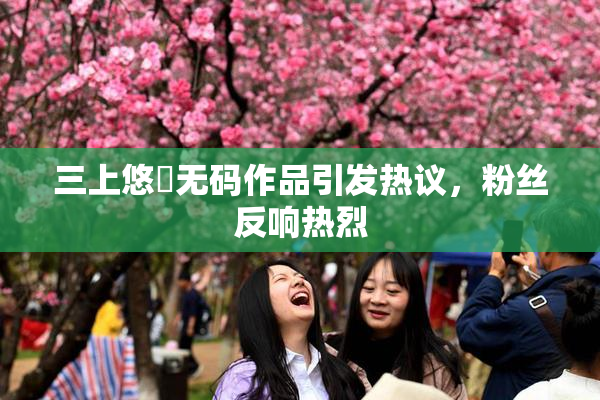 三上悠亜无码作品引发热议，粉丝反响热烈