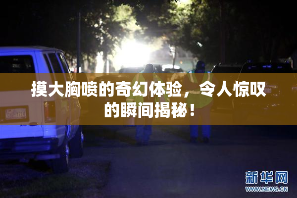 摸大胸喷的奇幻体验，令人惊叹的瞬间揭秘！