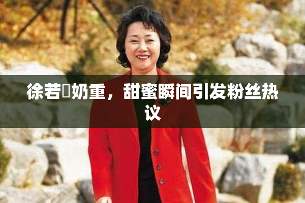 徐若瑄奶重，甜蜜瞬间引发粉丝热议