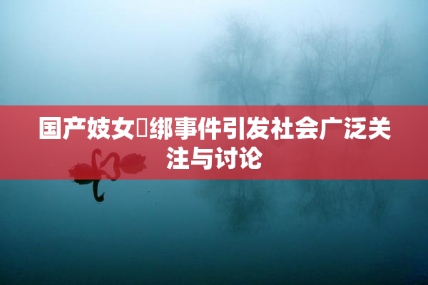国产妓女梱绑事件引发社会广泛关注与讨论
