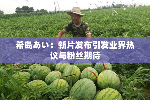希岛あい：新片发布引发业界热议与粉丝期待