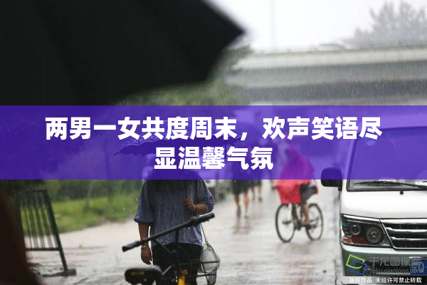 两男一女共度周末，欢声笑语尽显温馨气氛