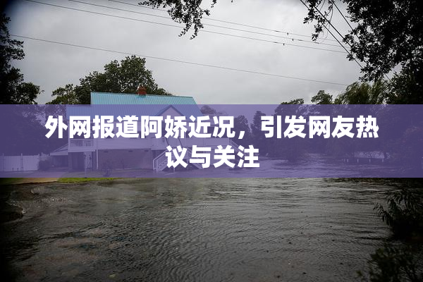 外网报道阿娇近况，引发网友热议与关注