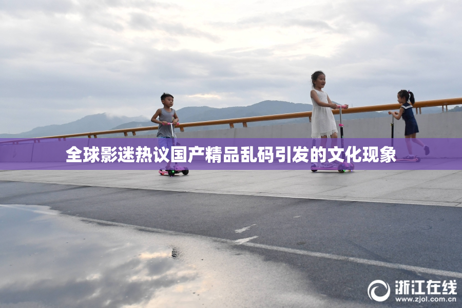 全球影迷热议国产精品乱码引发的文化现象